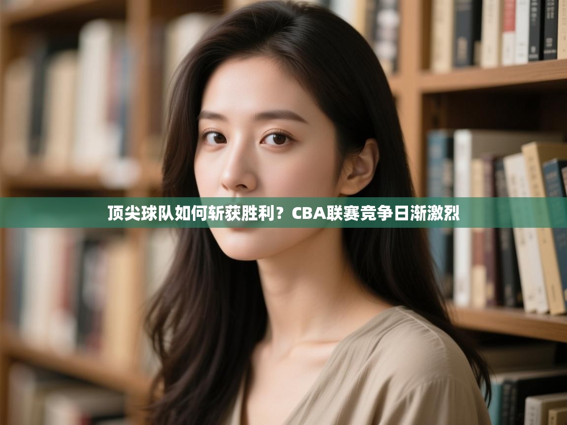 云开体育app登录入口-顶尖球队如何斩获胜利？CBA联赛竞争日渐激烈