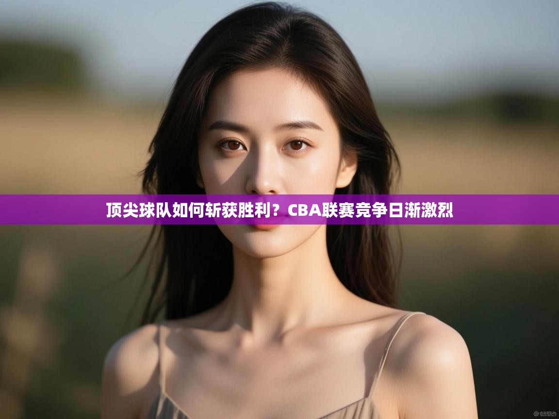 云开体育app登录入口-顶尖球队如何斩获胜利?CBA联赛竞争日渐激烈 第2张