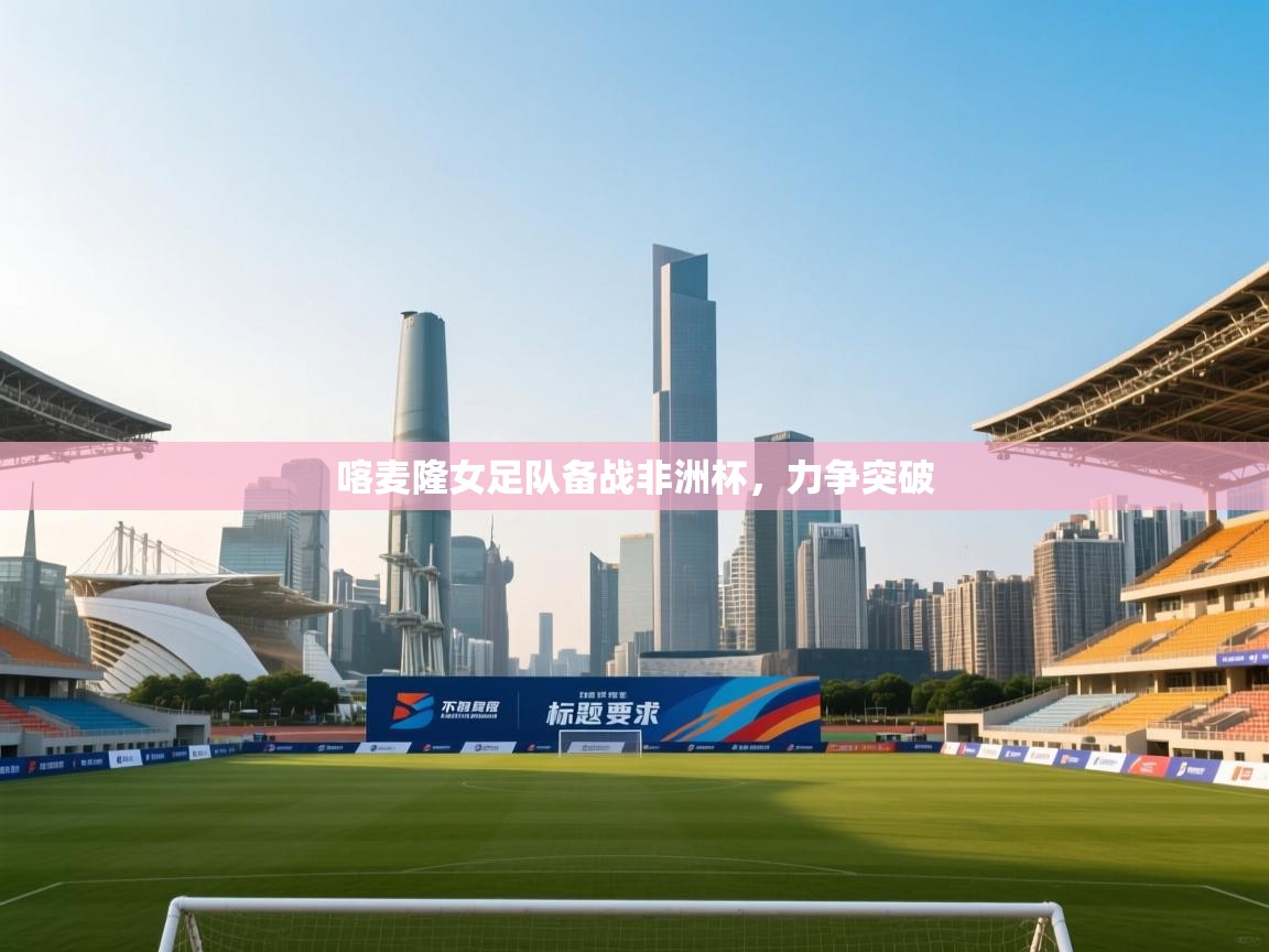 开云体育app网页版入口-喀麦隆女足队备战非洲杯，力争突破