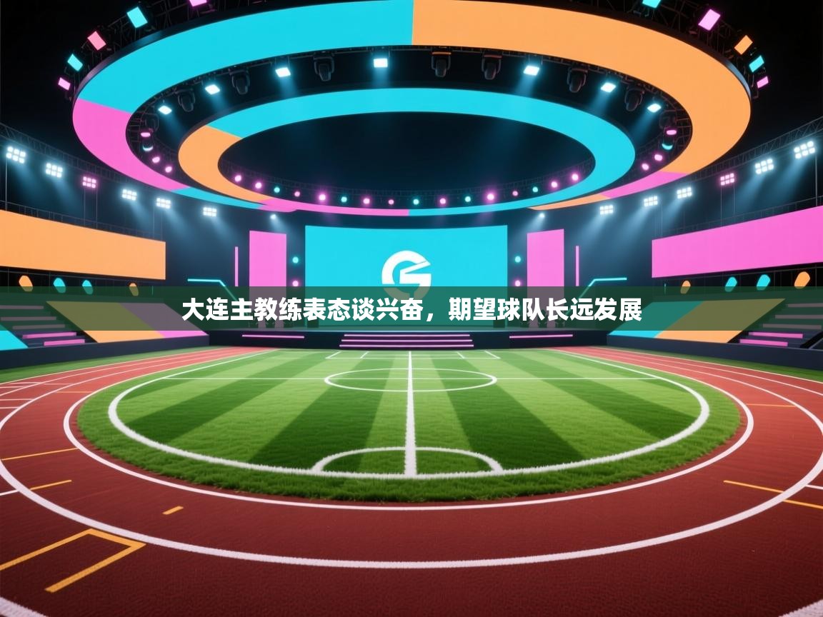 开云体育app官网网页登录入口-大连主教练表态谈兴奋,期望球队长远发展 第4张